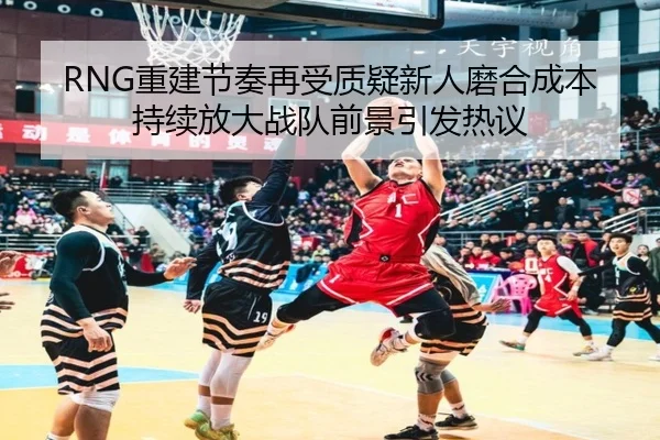 RNG重建节奏再受质疑新人磨合成本持续放大战队前景引发热议