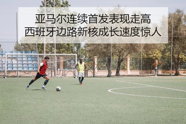 亚马尔连续首发表现走高 西班牙边路新核成长速度惊人